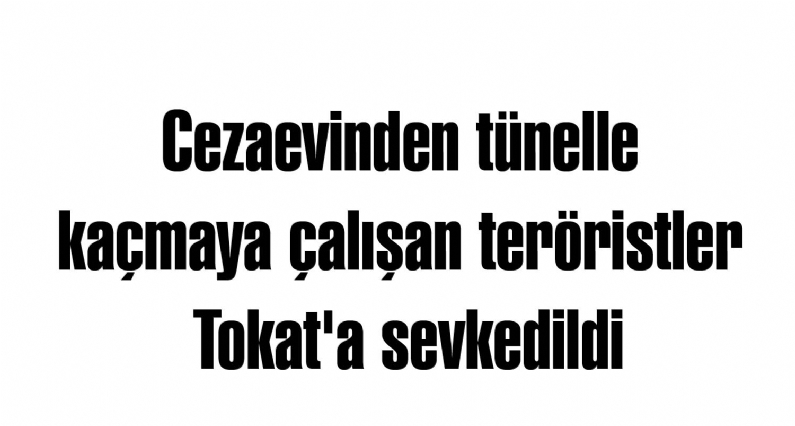 Cezaevinden tünelle kaçmaya çalışan teröristler Tokat`a sevkedildi
